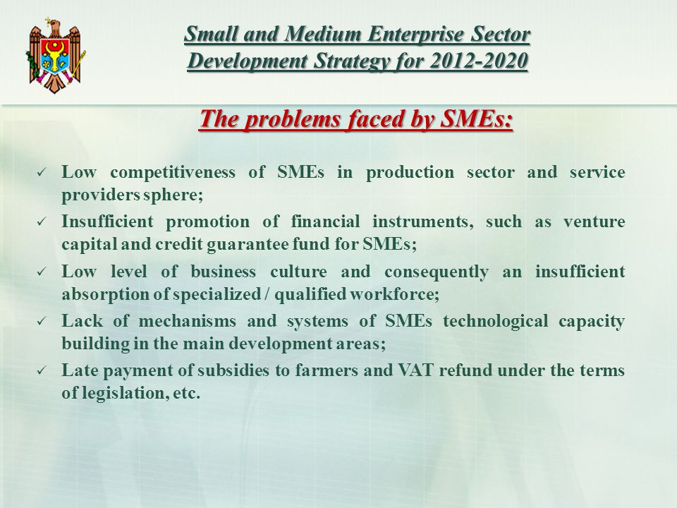 The problems faced by SMEs: Low competitiveness of SMEs in production sector and service providers sphere; Insufficient promotion of financial instruments, such as venture capital and credit guarantee fund for SMEs; Low level of business culture and consequently an insufficient absorption of specialized / qualified workforce; Lack of mechanisms and systems of SMEs technological capacity building in the main development areas; Late payment of subsidies to farmers and VAT refund under the terms of legislation, etc.