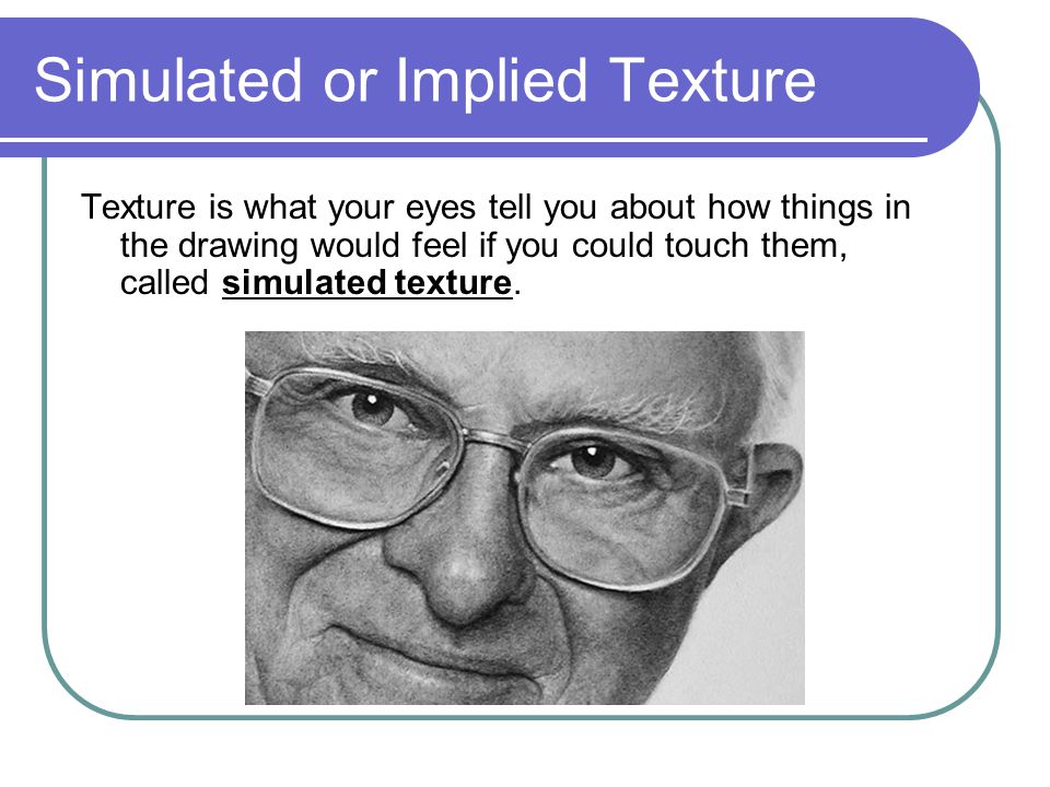 Simulated or Implied Texture Texture is what your eyes tell you about how things in the drawing would feel if you could touch them, called simulated texture.