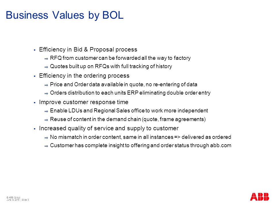 © ABB Group June 9, 2015 | Slide 3 Business Values by BOL  Efficiency in Bid & Proposal process  RFQ from customer can be forwarded all the way to factory  Quotes built up on RFQs with full tracking of history  Efficiency in the ordering process  Price and Order data available in quote, no re-entering of data  Orders distribution to each units ERP eliminating double order entry  Improve customer response time  Enable LDUs and Regional Sales office to work more independent  Reuse of content in the demand chain (quote, frame agreements)  Increased quality of service and supply to customer  No mismatch in order content, same in all instances => delivered as ordered  Customer has complete insight to offering and order status through abb.com