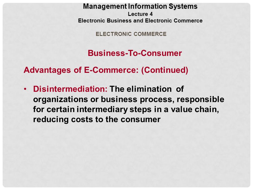 Disintermediation: The elimination of organizations or business process, responsible for certain intermediary steps in a value chain, reducing costs to the consumer ELECTRONIC COMMERCE Management Information Systems Lecture 4 Electronic Business and Electronic Commerce Business-To-Consumer Advantages of E-Commerce: (Continued)
