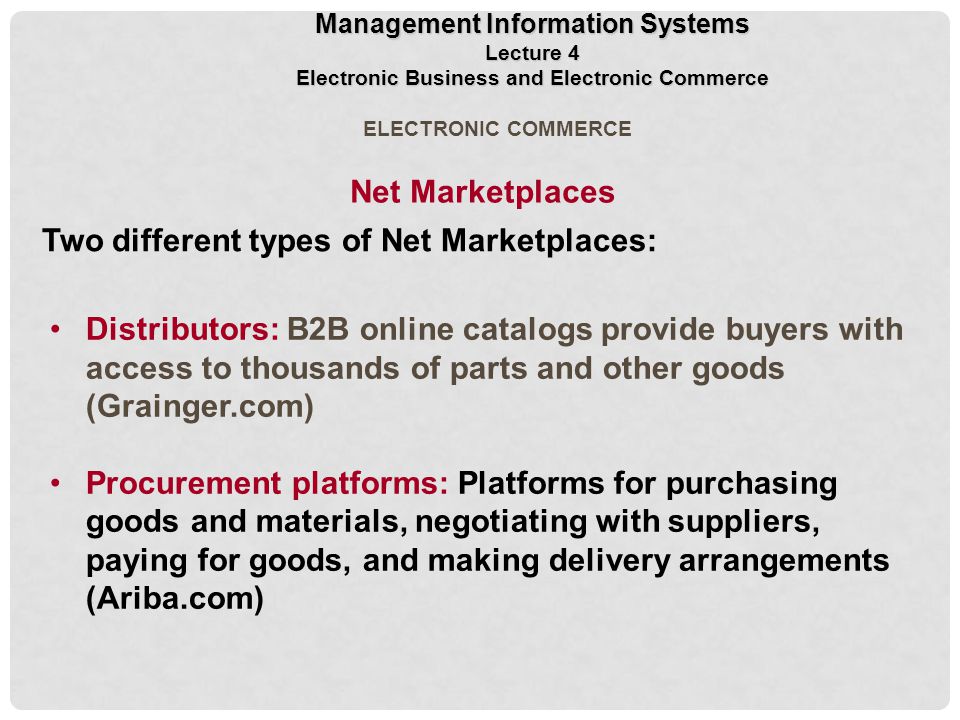 ELECTRONIC COMMERCE Distributors: B2B online catalogs provide buyers with access to thousands of parts and other goods (Grainger.com) Procurement platforms: Platforms for purchasing goods and materials, negotiating with suppliers, paying for goods, and making delivery arrangements (Ariba.com) Two different types of Net Marketplaces: Net Marketplaces Management Information Systems Lecture 4 Electronic Business and Electronic Commerce