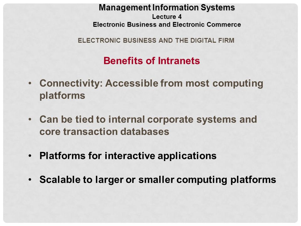 ELECTRONIC BUSINESS AND THE DIGITAL FIRM Connectivity: Accessible from most computing platforms Can be tied to internal corporate systems and core transaction databases Platforms for interactive applications Scalable to larger or smaller computing platforms Benefits of Intranets Management Information Systems Lecture 4 Electronic Business and Electronic Commerce