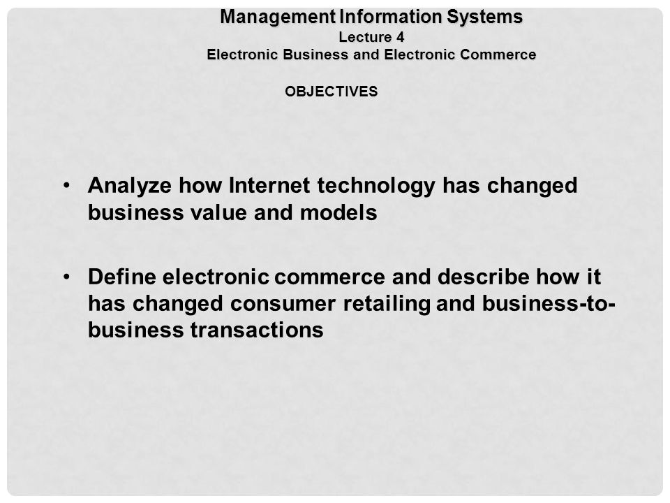OBJECTIVES Analyze how Internet technology has changed business value and models Define electronic commerce and describe how it has changed consumer retailing and business-to- business transactions Management Information Systems Lecture 4 Electronic Business and Electronic Commerce