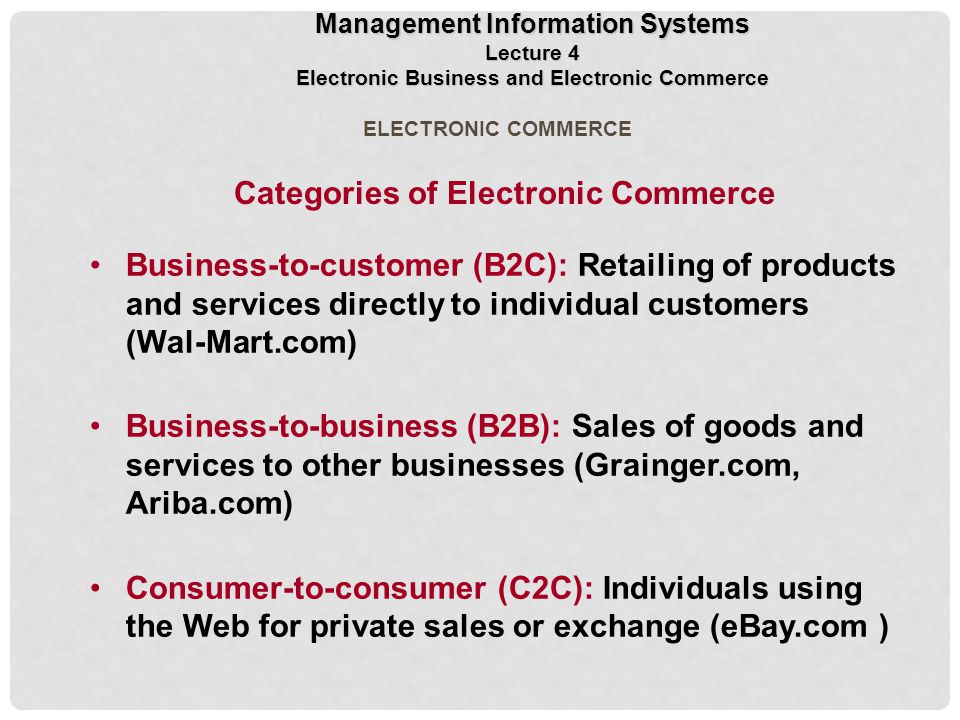ELECTRONIC COMMERCE Categories of Electronic Commerce Business-to-customer (B2C): Retailing of products and services directly to individual customers (Wal-Mart.com) Business-to-business (B2B): Sales of goods and services to other businesses (Grainger.com, Ariba.com) Consumer-to-consumer (C2C): Individuals using the Web for private sales or exchange (eBay.com ) Management Information Systems Lecture 4 Electronic Business and Electronic Commerce