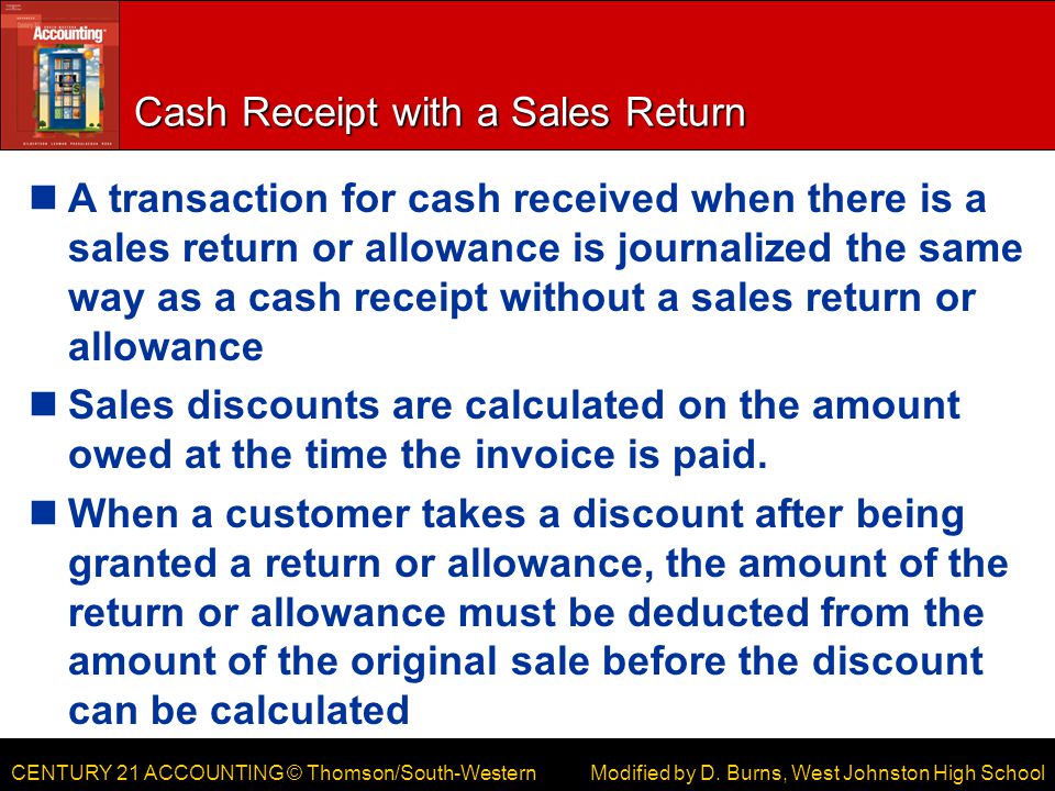 CENTURY 21 ACCOUNTING © Thomson/South-Western Cash Receipt with a Sales Return A transaction for cash received when there is a sales return or allowance is journalized the same way as a cash receipt without a sales return or allowance Sales discounts are calculated on the amount owed at the time the invoice is paid.