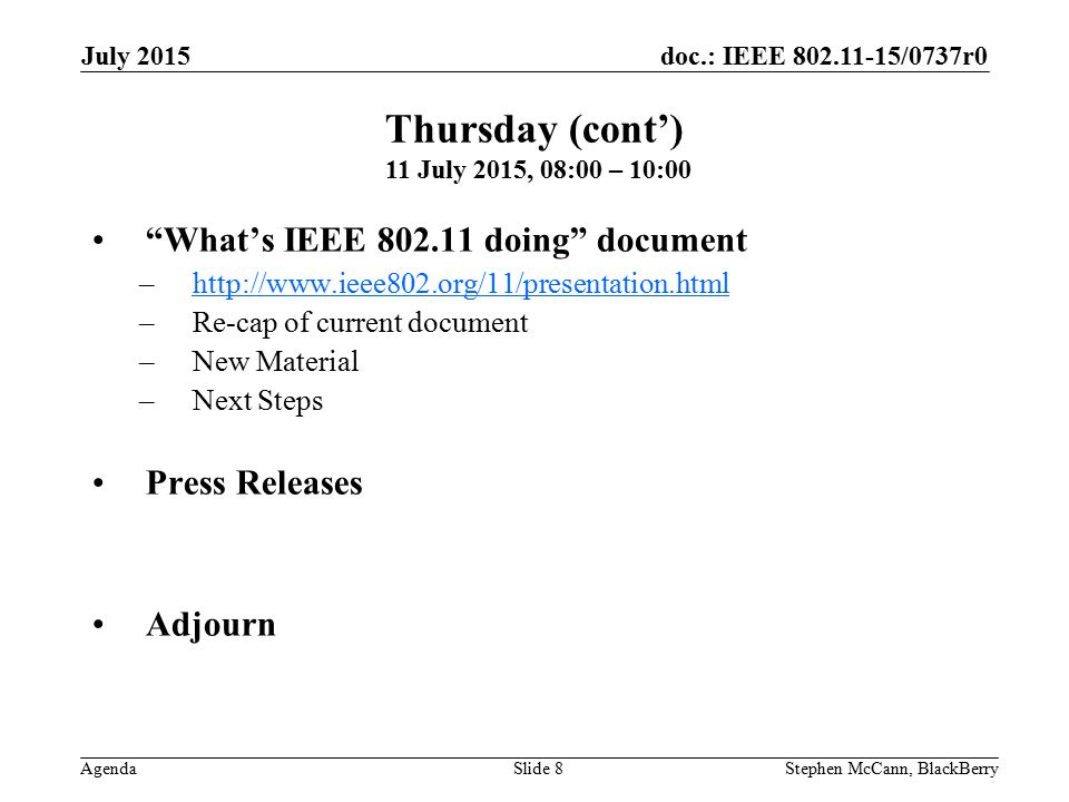 doc.: IEEE /0737r0 Agenda July 2015 Stephen McCann, BlackBerrySlide 8 What’s IEEE doing document –  –Re-cap of current document –New Material –Next Steps Press Releases Adjourn Thursday (cont’) 11 July 2015, 08:00 – 10:00