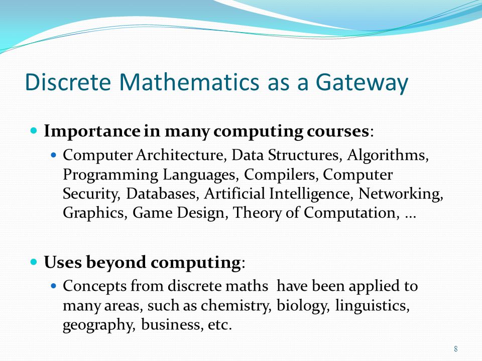 Discrete Mathematics as a Gateway Importance in many computing courses: Computer Architecture, Data Structures, Algorithms, Programming Languages, Compilers, Computer Security, Databases, Artificial Intelligence, Networking, Graphics, Game Design, Theory of Computation,...