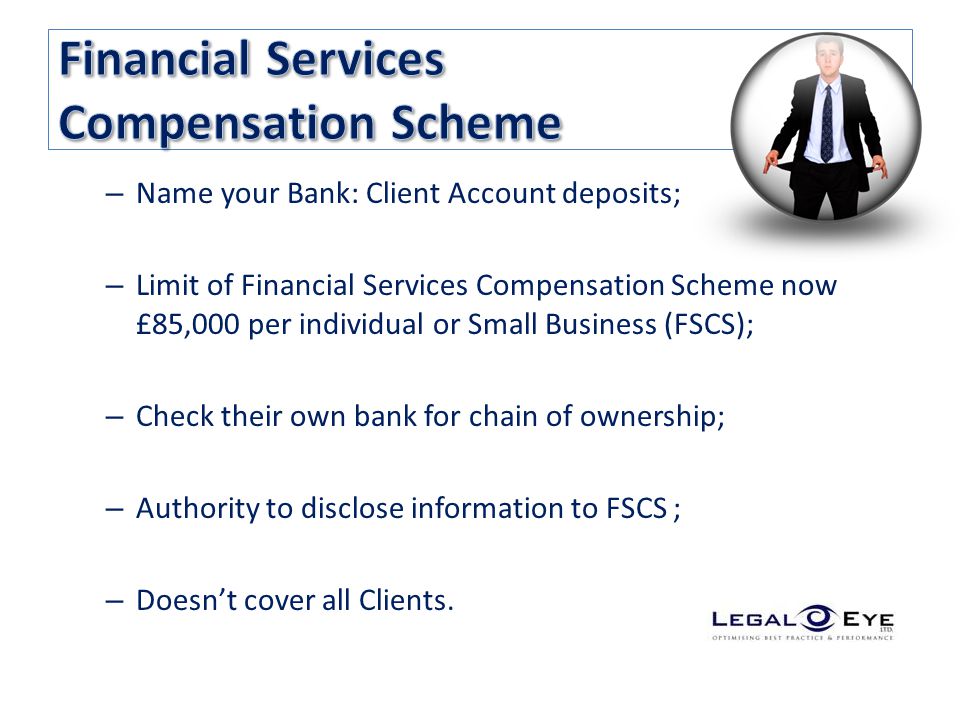 – Name your Bank: Client Account deposits; – Limit of Financial Services Compensation Scheme now £85,000 per individual or Small Business (FSCS); – Check their own bank for chain of ownership; – Authority to disclose information to FSCS ; – Doesn’t cover all Clients.