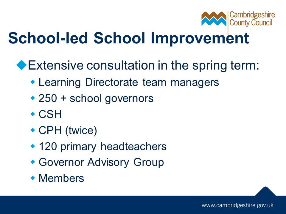 School-led School Improvement  Extensive consultation in the spring term:  Learning Directorate team managers  school governors  CSH  CPH (twice)  120 primary headteachers  Governor Advisory Group  Members
