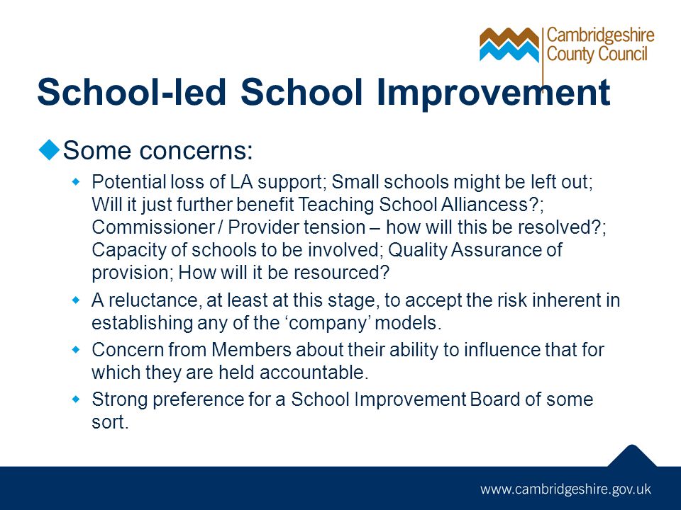 School-led School Improvement  Some concerns:  Potential loss of LA support; Small schools might be left out; Will it just further benefit Teaching School Alliancess ; Commissioner / Provider tension – how will this be resolved ; Capacity of schools to be involved; Quality Assurance of provision; How will it be resourced.