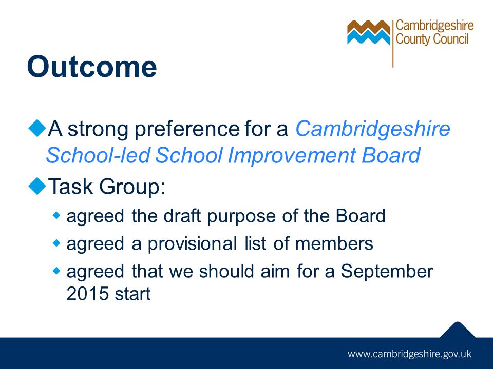 Outcome  A strong preference for a Cambridgeshire School-led School Improvement Board  Task Group:  agreed the draft purpose of the Board  agreed a provisional list of members  agreed that we should aim for a September 2015 start