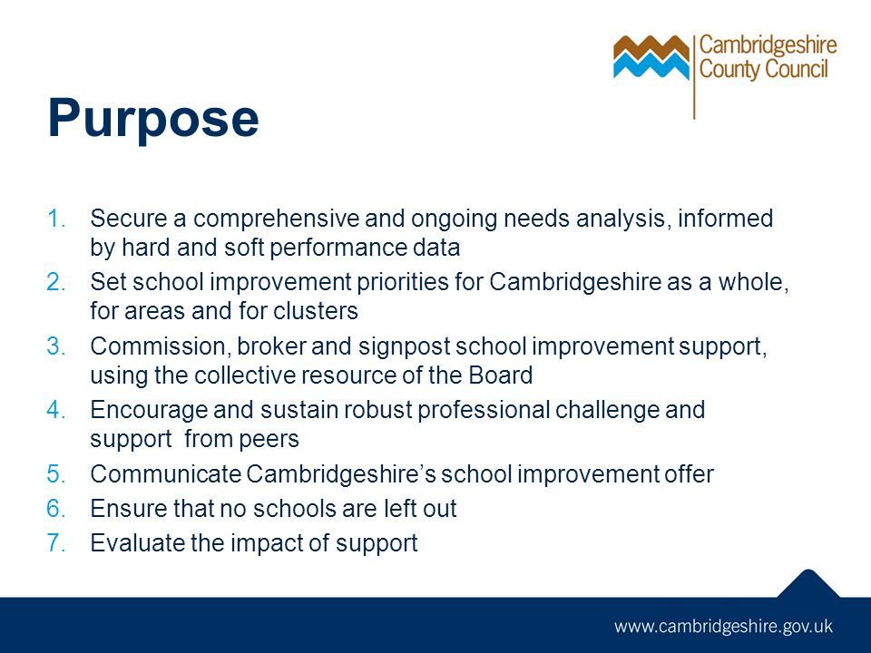Purpose 1.Secure a comprehensive and ongoing needs analysis, informed by hard and soft performance data 2.Set school improvement priorities for Cambridgeshire as a whole, for areas and for clusters 3.Commission, broker and signpost school improvement support, using the collective resource of the Board 4.Encourage and sustain robust professional challenge and support from peers 5.Communicate Cambridgeshire’s school improvement offer 6.Ensure that no schools are left out 7.Evaluate the impact of support