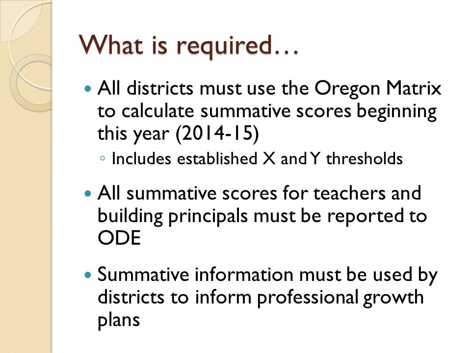 What is required… All districts must use the Oregon Matrix to calculate summative scores beginning this year ( ) ◦ Includes established X and Y thresholds All summative scores for teachers and building principals must be reported to ODE Summative information must be used by districts to inform professional growth plans