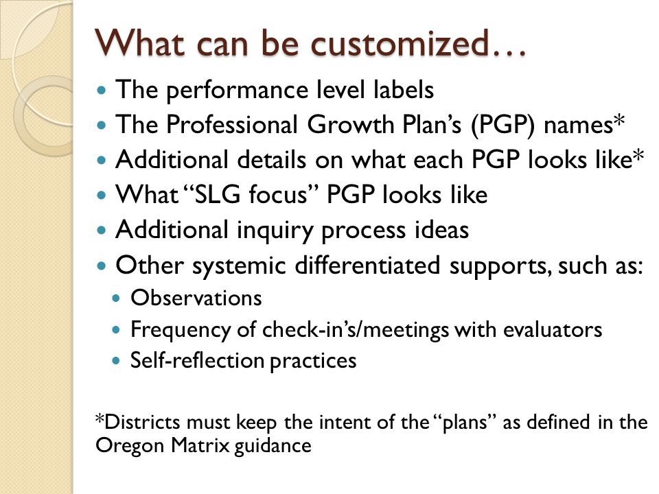 The performance level labels The Professional Growth Plan’s (PGP) names* Additional details on what each PGP looks like* What SLG focus PGP looks like Additional inquiry process ideas Other systemic differentiated supports, such as: Observations Frequency of check-in’s/meetings with evaluators Self-reflection practices *Districts must keep the intent of the plans as defined in the Oregon Matrix guidance What can be customized…