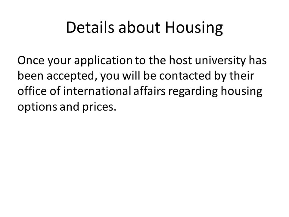 Details about Housing Once your application to the host university has been accepted, you will be contacted by their office of international affairs regarding housing options and prices.