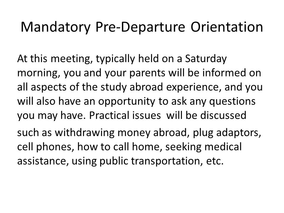 Mandatory Pre-Departure Orientation At this meeting, typically held on a Saturday morning, you and your parents will be informed on all aspects of the study abroad experience, and you will also have an opportunity to ask any questions you may have.
