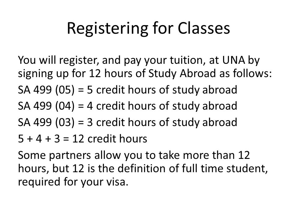 Registering for Classes You will register, and pay your tuition, at UNA by signing up for 12 hours of Study Abroad as follows: SA 499 (05) = 5 credit hours of study abroad SA 499 (04) = 4 credit hours of study abroad SA 499 (03) = 3 credit hours of study abroad = 12 credit hours Some partners allow you to take more than 12 hours, but 12 is the definition of full time student, required for your visa.