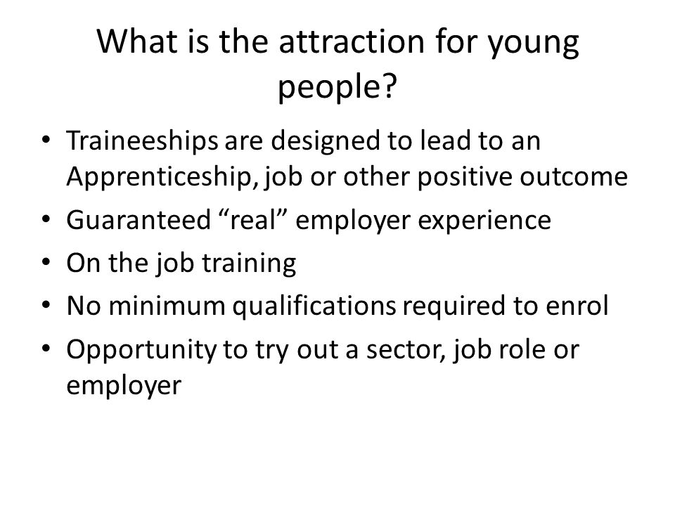 Traineeships are designed to lead to an Apprenticeship, job or other positive outcome Guaranteed real employer experience On the job training No minimum qualifications required to enrol Opportunity to try out a sector, job role or employer What is the attraction for young people