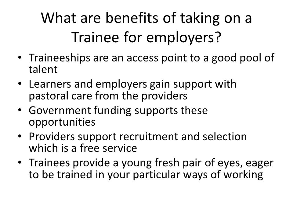 Traineeships are an access point to a good pool of talent Learners and employers gain support with pastoral care from the providers Government funding supports these opportunities Providers support recruitment and selection which is a free service Trainees provide a young fresh pair of eyes, eager to be trained in your particular ways of working What are benefits of taking on a Trainee for employers