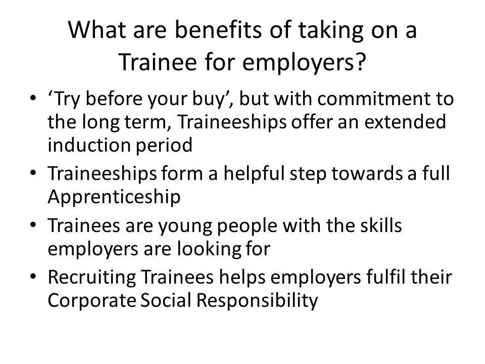 ‘Try before your buy’, but with commitment to the long term, Traineeships offer an extended induction period Traineeships form a helpful step towards a full Apprenticeship Trainees are young people with the skills employers are looking for Recruiting Trainees helps employers fulfil their Corporate Social Responsibility What are benefits of taking on a Trainee for employers
