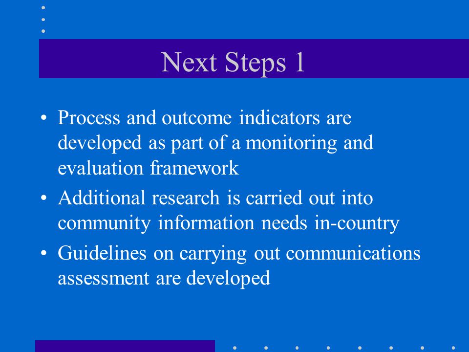 Next Steps 1 Process and outcome indicators are developed as part of a monitoring and evaluation framework Additional research is carried out into community information needs in-country Guidelines on carrying out communications assessment are developed
