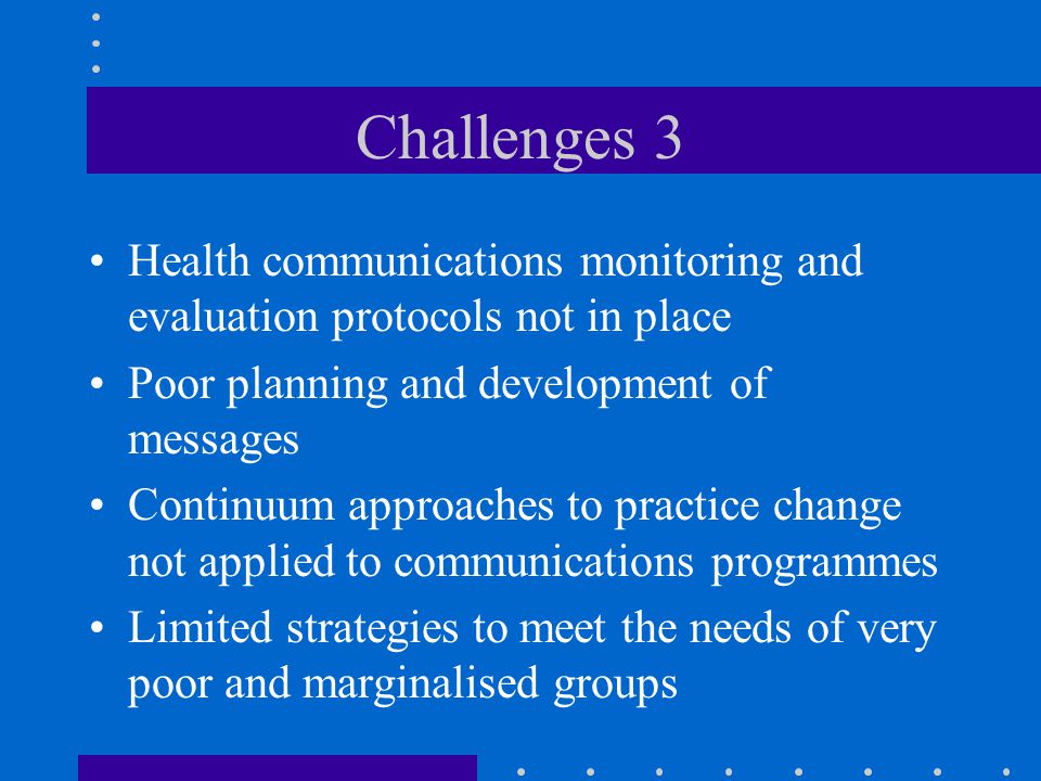 Challenges 3 Health communications monitoring and evaluation protocols not in place Poor planning and development of messages Continuum approaches to practice change not applied to communications programmes Limited strategies to meet the needs of very poor and marginalised groups