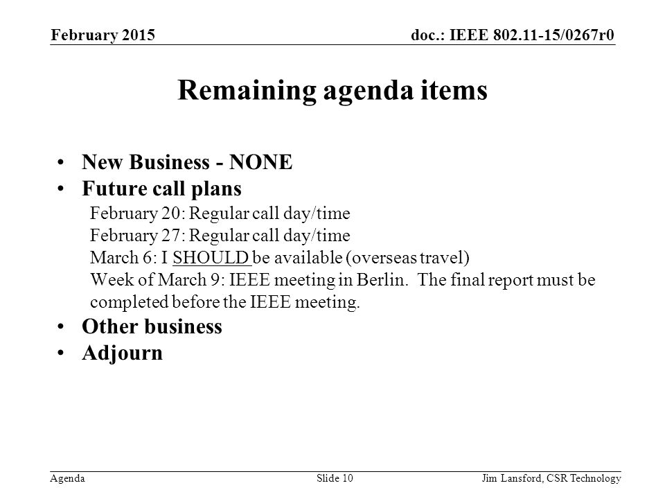 doc.: IEEE /0267r0 Agenda Remaining agenda items New Business - NONE Future call plans February 20: Regular call day/time February 27: Regular call day/time March 6: I SHOULD be available (overseas travel) Week of March 9: IEEE meeting in Berlin.