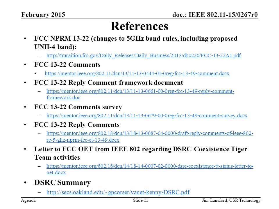 doc.: IEEE /0267r0 Agenda References FCC NPRM (changes to 5GHz band rules, including proposed UNII-4 band): –  FCC Comments   FCC Reply Comment framework document –  framework.dochttps://mentor.ieee.org/802.11/dcn/13/ reg-fcc reply-comment- framework.doc FCC Comments survey –  FCC Reply Comments –  re-5-ghz-nprm-fcc-et docxhttps://mentor.ieee.org/802.18/dcn/13/ draft-reply-comments-of-ieee-802- re-5-ghz-nprm-fcc-et docx Letter to FCC OET from IEEE 802 regarding DSRC Coexistence Tiger Team activities –  oet.docx   oet.docx DSRC Summary –  February 2015 Jim Lansford, CSR TechnologySlide 11