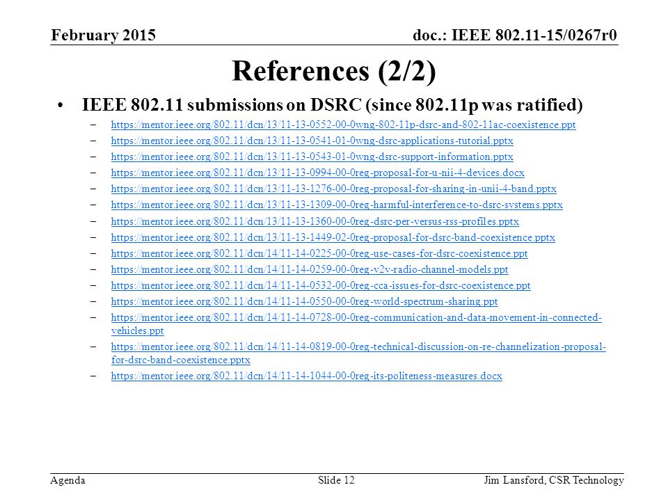 doc.: IEEE /0267r0 Agenda References (2/2) IEEE submissions on DSRC (since p was ratified) –  –  –  –  –  –  –  –  –  –  –  –  –  vehicles.ppthttps://mentor.ieee.org/802.11/dcn/14/ reg-communication-and-data-movement-in-connected- vehicles.ppt –  for-dsrc-band-coexistence.pptxhttps://mentor.ieee.org/802.11/dcn/14/ reg-technical-discussion-on-re-channelization-proposal- for-dsrc-band-coexistence.pptx –  February 2015 Jim Lansford, CSR TechnologySlide 12