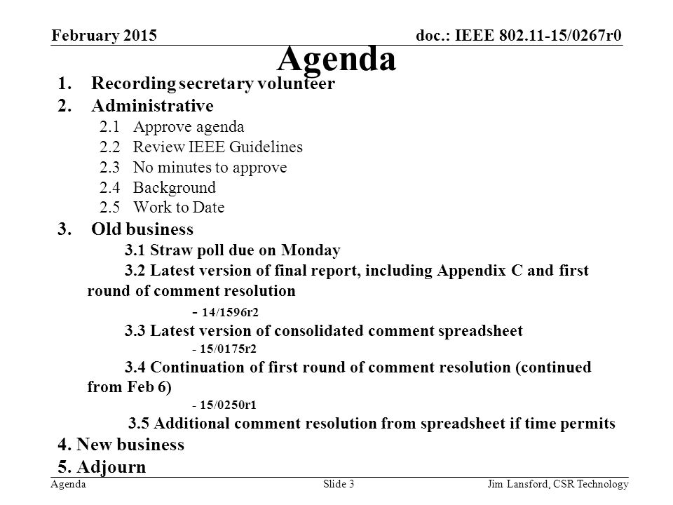 doc.: IEEE /0267r0 Agenda 1.Recording secretary volunteer 2.Administrative 2.1Approve agenda 2.2Review IEEE Guidelines 2.3No minutes to approve 2.4Background 2.5Work to Date 3.Old business 3.1 Straw poll due on Monday 3.2 Latest version of final report, including Appendix C and first round of comment resolution - 14/1596r2 3.3 Latest version of consolidated comment spreadsheet - 15/0175r2 3.4 Continuation of first round of comment resolution (continued from Feb 6) - 15/0250r1 3.5 Additional comment resolution from spreadsheet if time permits 4.