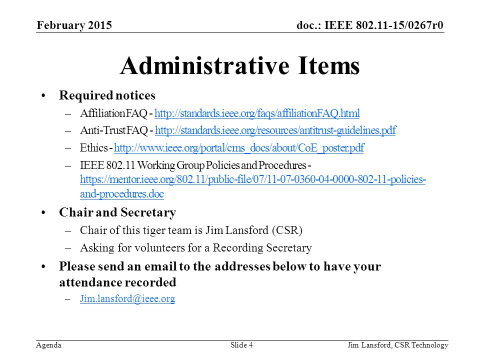 doc.: IEEE /0267r0 Agenda Administrative Items Required notices –Affiliation FAQ -   –Anti-Trust FAQ -   –Ethics -   –IEEE Working Group Policies and Procedures -   and-procedures.doc   and-procedures.doc Chair and Secretary –Chair of this tiger team is Jim Lansford (CSR) –Asking for volunteers for a Recording Secretary Please send an  to the addresses below to have your attendance recorded Jim Lansford, CSR Technology February 2015 Slide 4