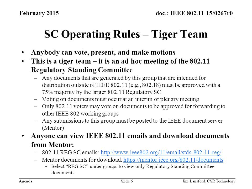 doc.: IEEE /0267r0 Agenda February 2015 Jim Lansford, CSR TechnologySlide 6 SC Operating Rules – Tiger Team Anybody can vote, present, and make motions This is a tiger team – it is an ad hoc meeting of the Regulatory Standing Committee –Any documents that are generated by this group that are intended for distribution outside of IEEE (e.g., ) must be approved with a 75% majority by the larger Regulatory SC –Voting on documents must occur at an interim or plenary meeting –Only voters may vote on documents to be approved for forwarding to other IEEE 802 working groups –Any submissions to this group must be posted to the IEEE document server (Mentor) Anyone can view IEEE s and download documents from Mentor: – REG SC  s:   –Mentor documents for download:   Select REG SC under groups to view only Regulatory Standing Committee documents