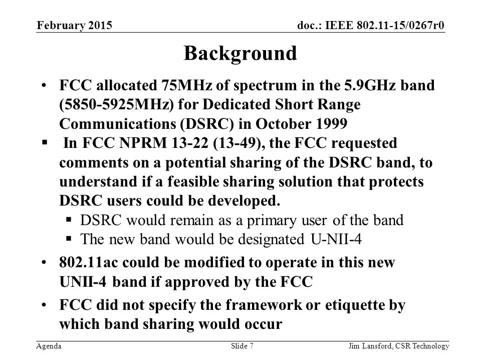 doc.: IEEE /0267r0 Agenda Background FCC allocated 75MHz of spectrum in the 5.9GHz band ( MHz) for Dedicated Short Range Communications (DSRC) in October 1999  In FCC NPRM (13-49), the FCC requested comments on a potential sharing of the DSRC band, to understand if a feasible sharing solution that protects DSRC users could be developed.