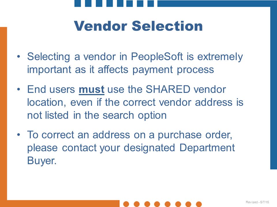 Vendor Selection Selecting a vendor in PeopleSoft is extremely important as it affects payment process End users must use the SHARED vendor location, even if the correct vendor address is not listed in the search option To correct an address on a purchase order, please contact your designated Department Buyer.