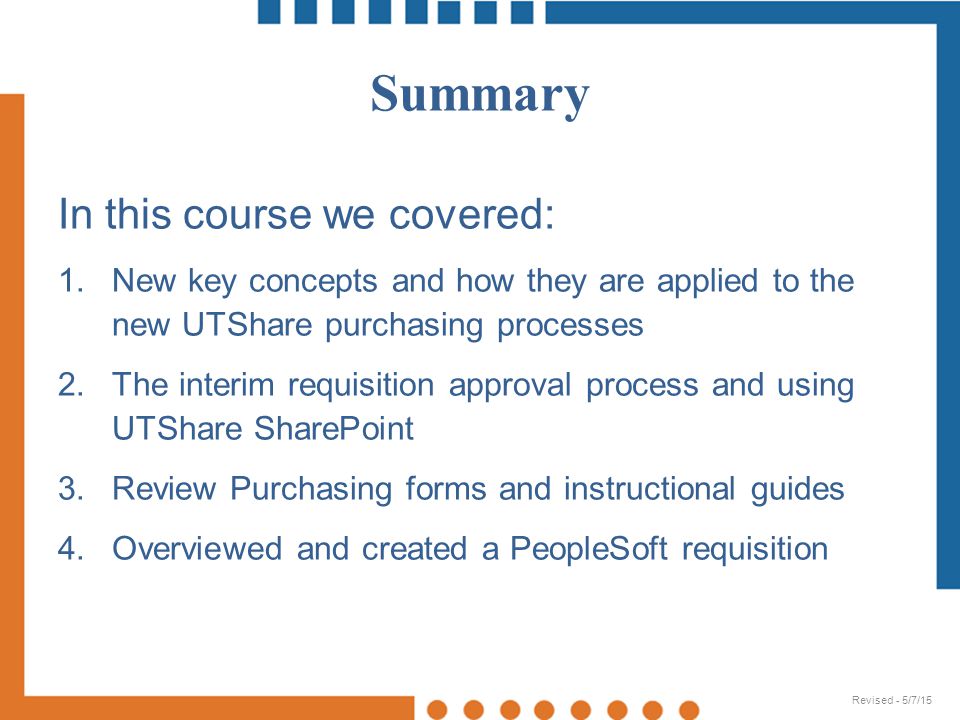 In this course we covered: 1.New key concepts and how they are applied to the new UTShare purchasing processes 2.The interim requisition approval process and using UTShare SharePoint 3.Review Purchasing forms and instructional guides 4.Overviewed and created a PeopleSoft requisition Summary Revised - 5/7/15