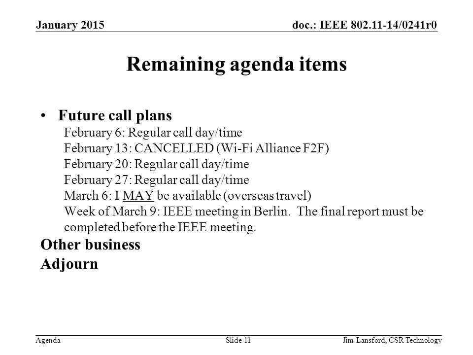 doc.: IEEE /0241r0 Agenda Remaining agenda items Future call plans February 6: Regular call day/time February 13: CANCELLED (Wi-Fi Alliance F2F) February 20: Regular call day/time February 27: Regular call day/time March 6: I MAY be available (overseas travel) Week of March 9: IEEE meeting in Berlin.