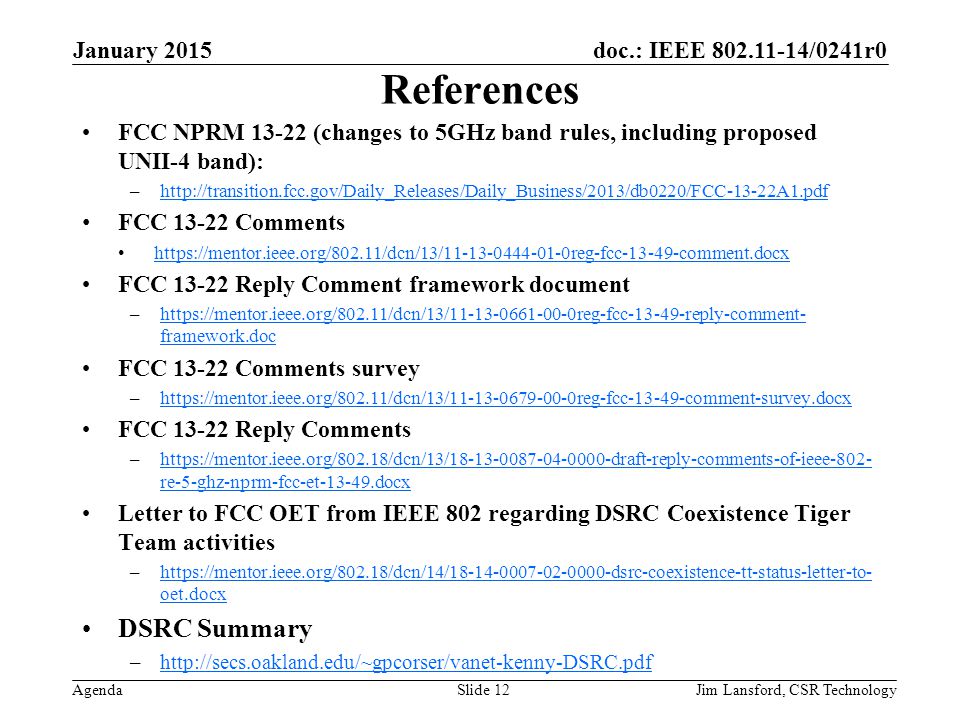 doc.: IEEE /0241r0 Agenda References FCC NPRM (changes to 5GHz band rules, including proposed UNII-4 band): –  FCC Comments   FCC Reply Comment framework document –  framework.dochttps://mentor.ieee.org/802.11/dcn/13/ reg-fcc reply-comment- framework.doc FCC Comments survey –  FCC Reply Comments –  re-5-ghz-nprm-fcc-et docxhttps://mentor.ieee.org/802.18/dcn/13/ draft-reply-comments-of-ieee-802- re-5-ghz-nprm-fcc-et docx Letter to FCC OET from IEEE 802 regarding DSRC Coexistence Tiger Team activities –  oet.docx   oet.docx DSRC Summary –  January 2015 Jim Lansford, CSR TechnologySlide 12