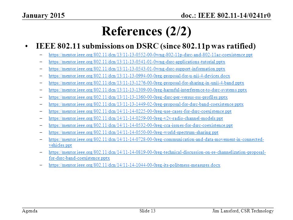 doc.: IEEE /0241r0 Agenda References (2/2) IEEE submissions on DSRC (since p was ratified) –  –  –  –  –  –  –  –  –  –  –  –  –  vehicles.ppthttps://mentor.ieee.org/802.11/dcn/14/ reg-communication-and-data-movement-in-connected- vehicles.ppt –  for-dsrc-band-coexistence.pptxhttps://mentor.ieee.org/802.11/dcn/14/ reg-technical-discussion-on-re-channelization-proposal- for-dsrc-band-coexistence.pptx –  January 2015 Jim Lansford, CSR TechnologySlide 13