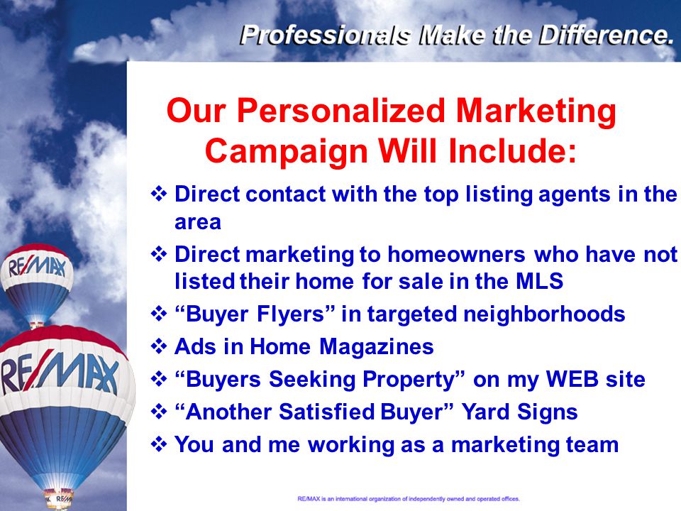 Our Personalized Marketing Campaign Will Include:  Direct contact with the top listing agents in the area  Direct marketing to homeowners who have not listed their home for sale in the MLS  Buyer Flyers in targeted neighborhoods  Ads in Home Magazines  Buyers Seeking Property on my WEB site  Another Satisfied Buyer Yard Signs  You and me working as a marketing team