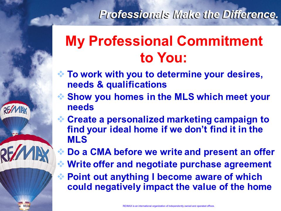 My Professional Commitment to You:  To work with you to determine your desires, needs & qualifications  Show you homes in the MLS which meet your needs  Create a personalized marketing campaign to find your ideal home if we don’t find it in the MLS  Do a CMA before we write and present an offer  Write offer and negotiate purchase agreement  Point out anything I become aware of which could negatively impact the value of the home