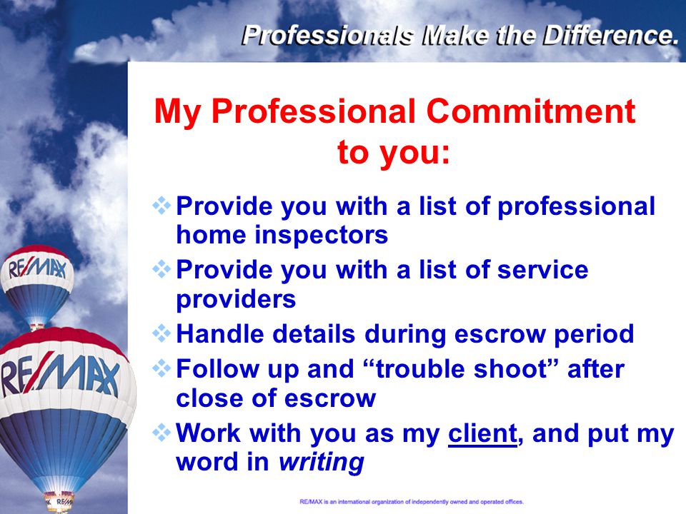 My Professional Commitment to you:  Provide you with a list of professional home inspectors  Provide you with a list of service providers  Handle details during escrow period  Follow up and trouble shoot after close of escrow  Work with you as my client, and put my word in writing