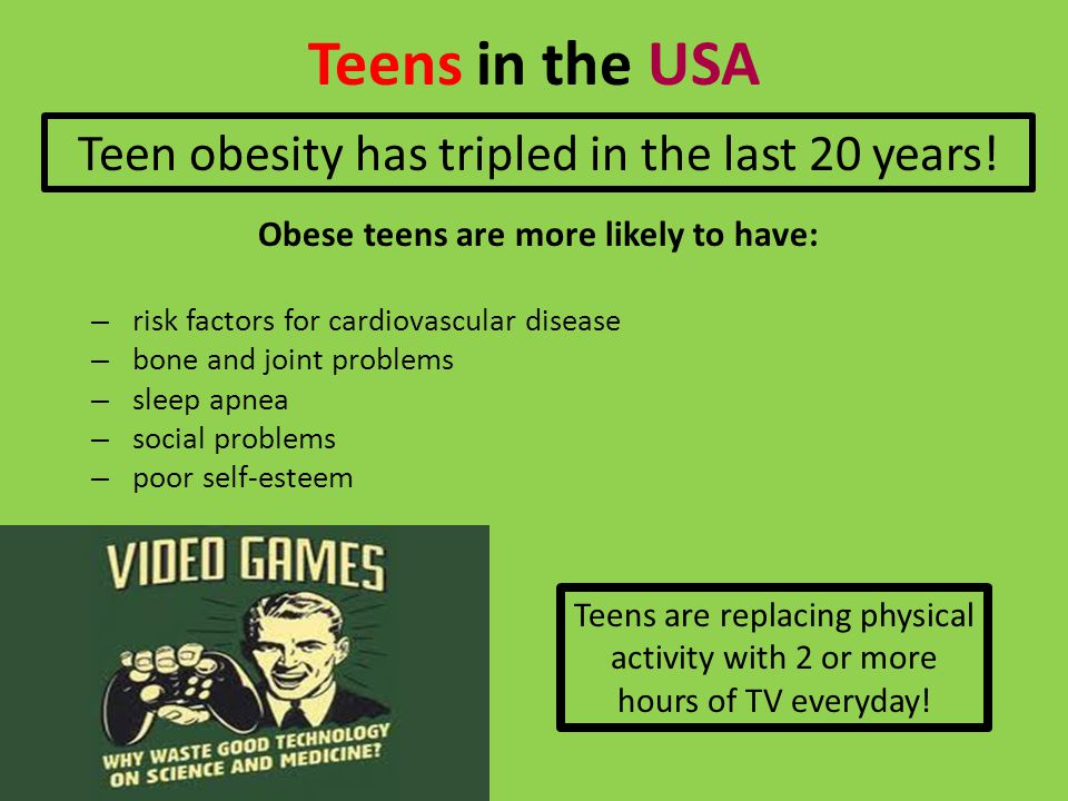 Teens in the USA Obese teens are more likely to have: – risk factors for cardiovascular disease – bone and joint problems – sleep apnea – social problems – poor self-esteem Teens are replacing physical activity with 2 or more hours of TV everyday.