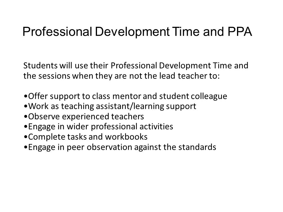 Professional Development Time and PPA Students will use their Professional Development Time and the sessions when they are not the lead teacher to: Offer support to class mentor and student colleague Work as teaching assistant/learning support Observe experienced teachers Engage in wider professional activities Complete tasks and workbooks Engage in peer observation against the standards