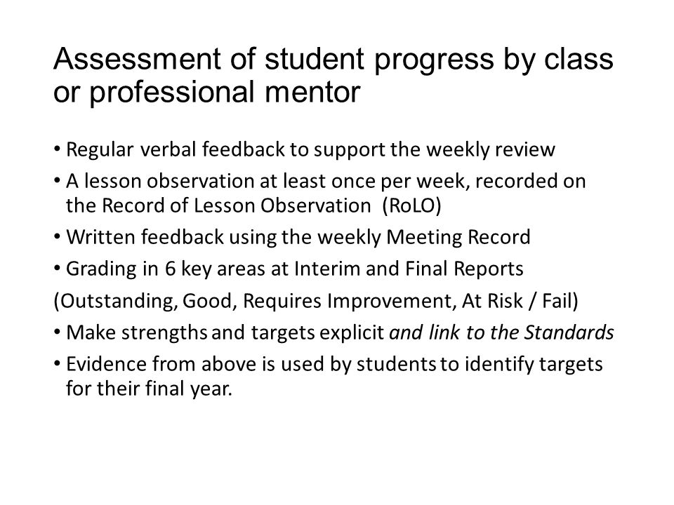 Assessment of student progress by class or professional mentor Regular verbal feedback to support the weekly review A lesson observation at least once per week, recorded on the Record of Lesson Observation (RoLO) Written feedback using the weekly Meeting Record Grading in 6 key areas at Interim and Final Reports (Outstanding, Good, Requires Improvement, At Risk / Fail) Make strengths and targets explicit and link to the Standards Evidence from above is used by students to identify targets for their final year.