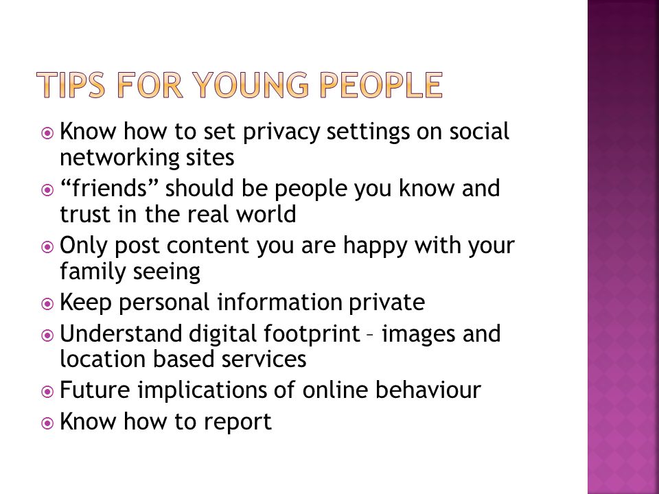  Know how to set privacy settings on social networking sites  friends should be people you know and trust in the real world  Only post content you are happy with your family seeing  Keep personal information private  Understand digital footprint – images and location based services  Future implications of online behaviour  Know how to report