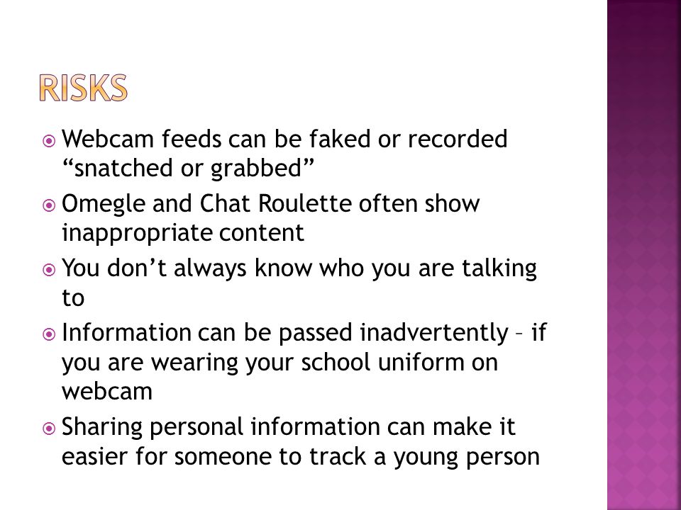  Webcam feeds can be faked or recorded snatched or grabbed  Omegle and Chat Roulette often show inappropriate content  You don’t always know who you are talking to  Information can be passed inadvertently – if you are wearing your school uniform on webcam  Sharing personal information can make it easier for someone to track a young person