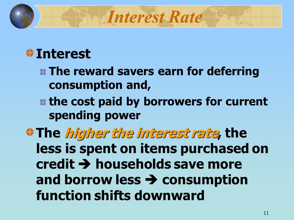 11 Interest Rate Interest The reward savers earn for deferring consumption and, the cost paid by borrowers for current spending power higher the interest rate The higher the interest rate, the less is spent on items purchased on credit  households save more and borrow less  consumption function shifts downward