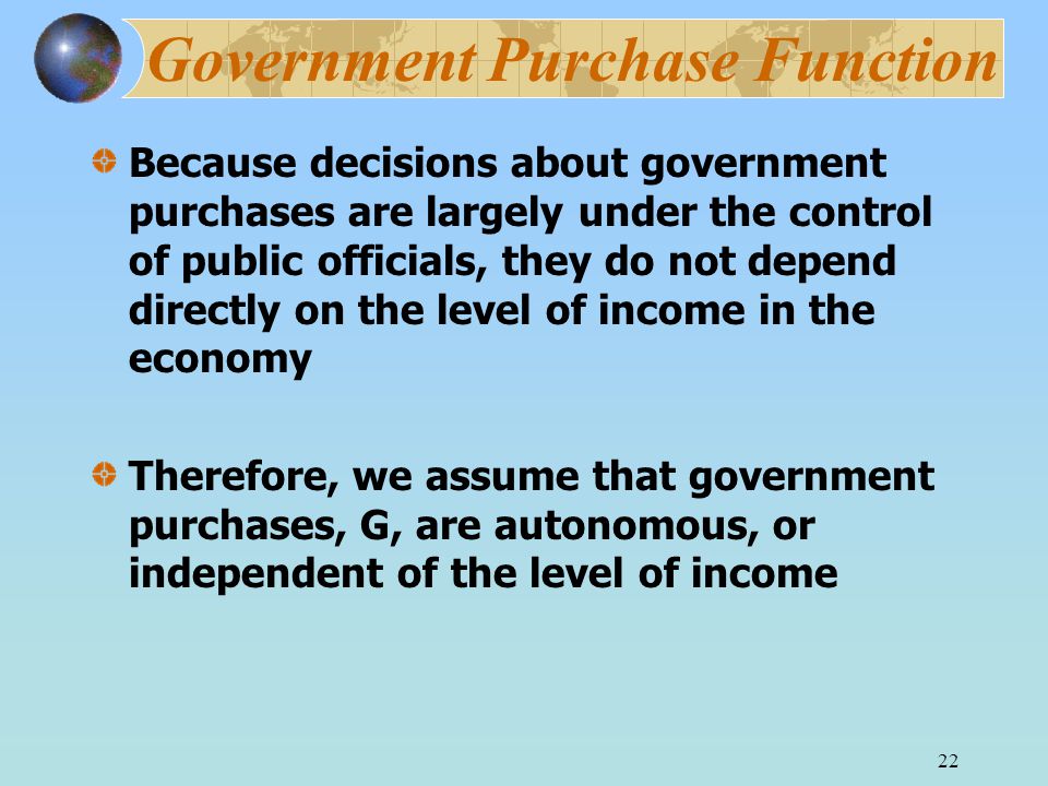 22 Government Purchase Function Because decisions about government purchases are largely under the control of public officials, they do not depend directly on the level of income in the economy Therefore, we assume that government purchases, G, are autonomous, or independent of the level of income