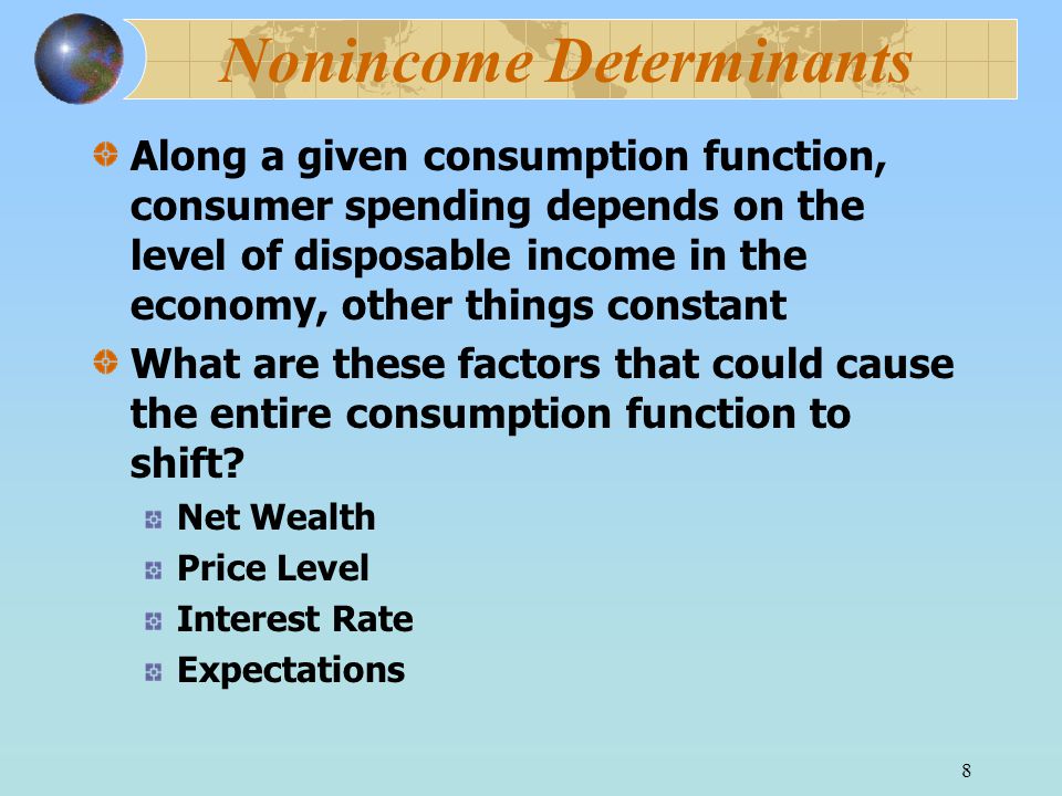 8 Nonincome Determinants Along a given consumption function, consumer spending depends on the level of disposable income in the economy, other things constant What are these factors that could cause the entire consumption function to shift.