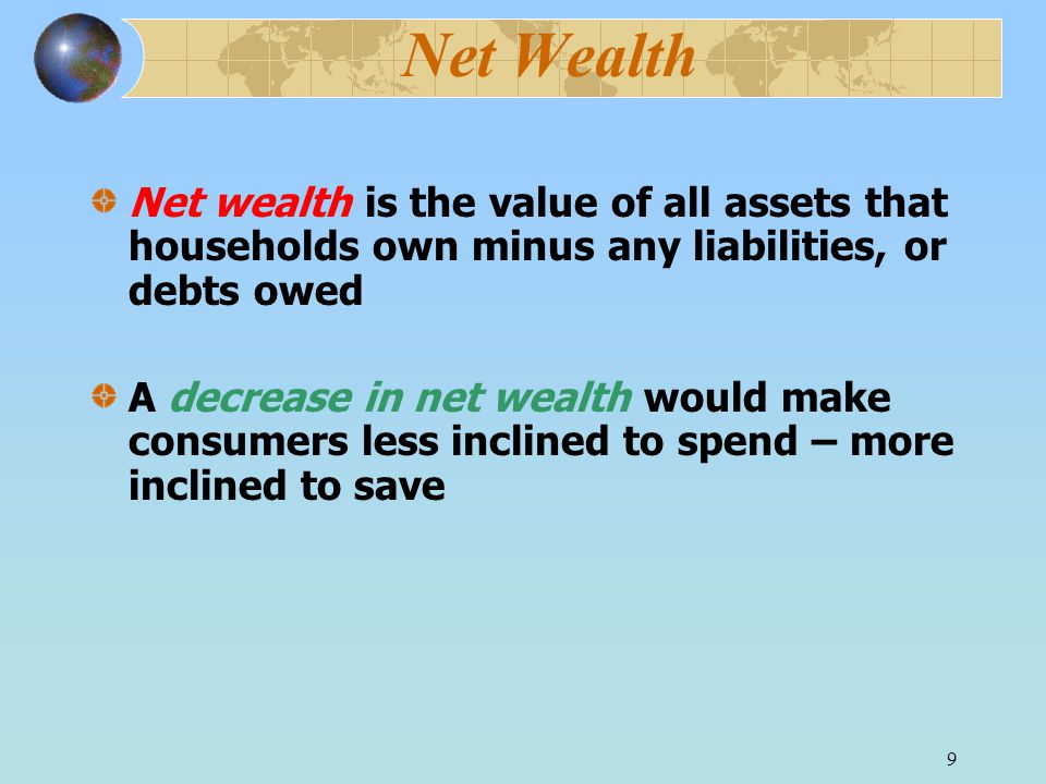 9 Net Wealth Net wealth is the value of all assets that households own minus any liabilities, or debts owed A decrease in net wealth would make consumers less inclined to spend – more inclined to save